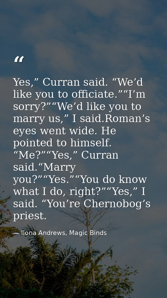 Yes,” Curran said. “We’d like you to officiate.”“I’m sorry?”“We’d like you to marry us,” I said.Roman’s eyes went wide.  — Ilona Andrews, Magic Binds