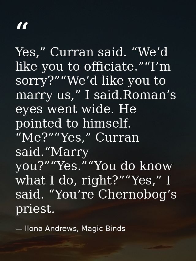 Yes,” Curran said. “We’d like you to officiate.”“I’m sorry?”“We’d like you to marry us,” I said.Roman’s eyes went wide.  — Ilona Andrews, Magic Binds