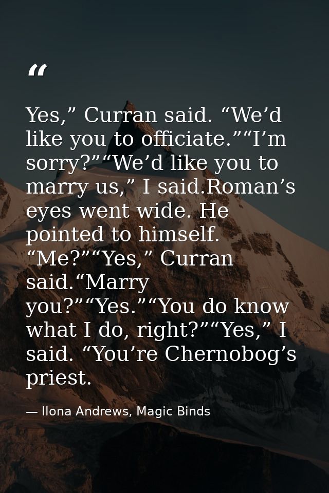 Yes,” Curran said. “We’d like you to officiate.”“I’m sorry?”“We’d like you to marry us,” I said.Roman’s eyes went wide.  — Ilona Andrews, Magic Binds