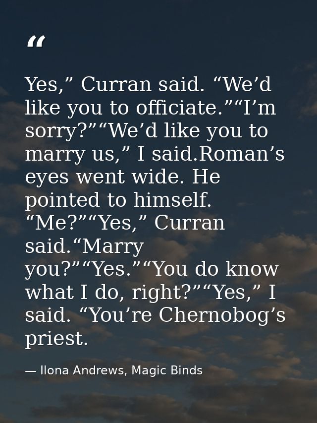 Yes,” Curran said. “We’d like you to officiate.”“I’m sorry?”“We’d like you to marry us,” I said.Roman’s eyes went wide.  — Ilona Andrews, Magic Binds