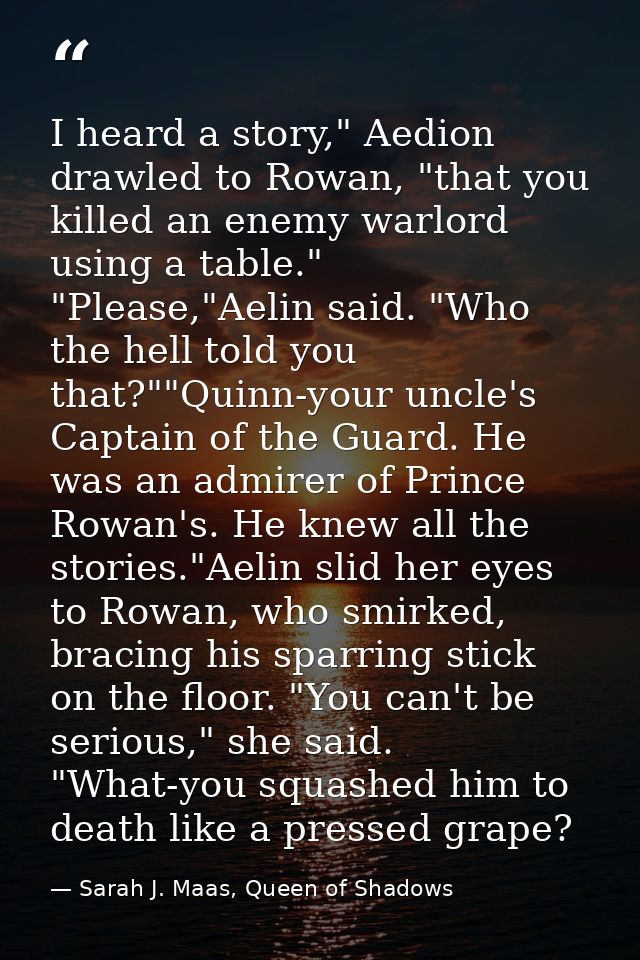 I heard a story," Aedion drawled to Rowan, "that you killed an enemy warlord using a table." "Please,"Aelin said. "Who t — Sarah J. Maas, Queen of Shadows