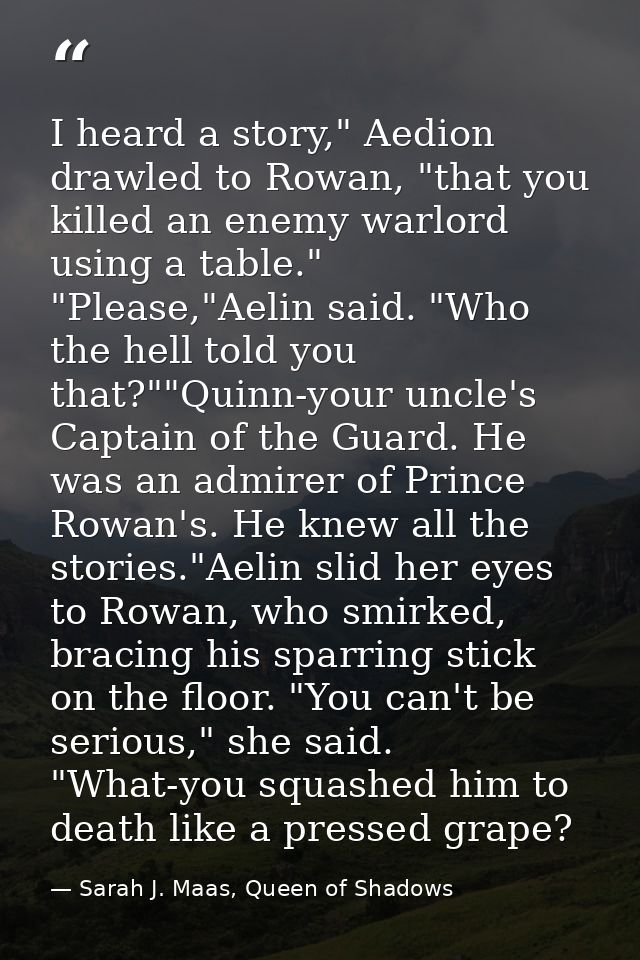 I heard a story," Aedion drawled to Rowan, "that you killed an enemy warlord using a table." "Please,"Aelin said. "Who t — Sarah J. Maas, Queen of Shadows