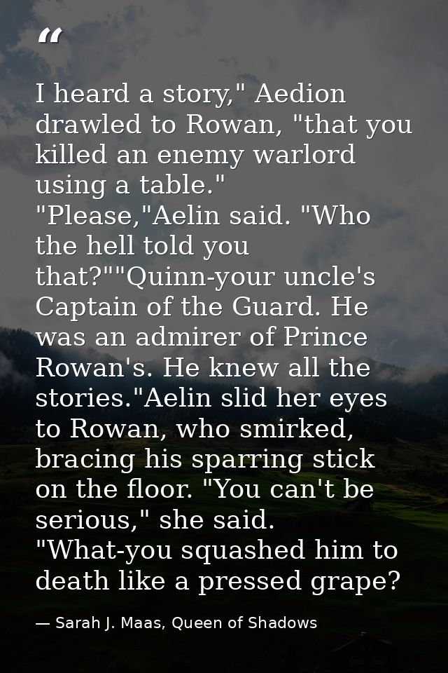 I heard a story," Aedion drawled to Rowan, "that you killed an enemy warlord using a table." "Please,"Aelin said. "Who t — Sarah J. Maas, Queen of Shadows