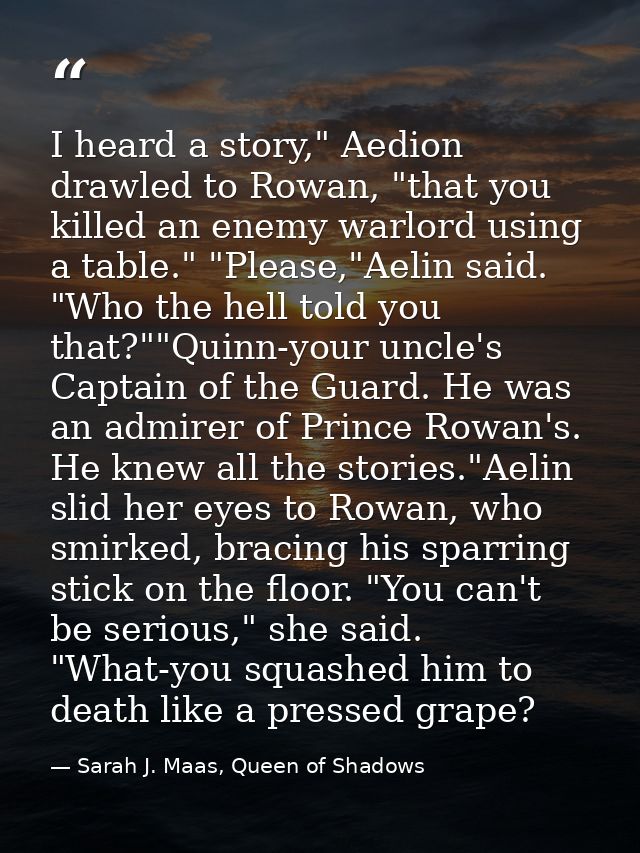 I heard a story," Aedion drawled to Rowan, "that you killed an enemy warlord using a table." "Please,"Aelin said. "Who t — Sarah J. Maas, Queen of Shadows