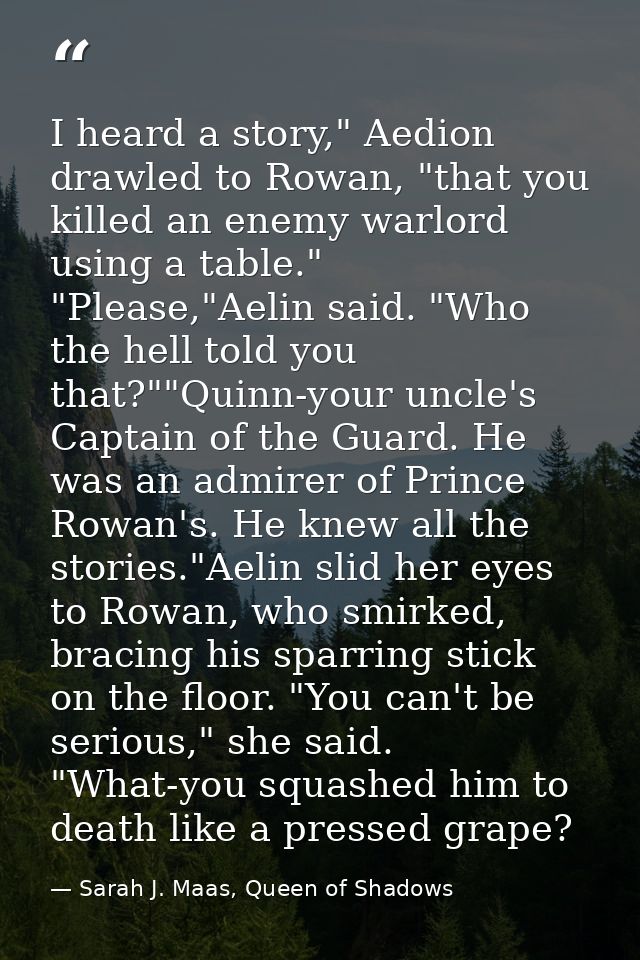 I heard a story," Aedion drawled to Rowan, "that you killed an enemy warlord using a table." "Please,"Aelin said. "Who t — Sarah J. Maas, Queen of Shadows