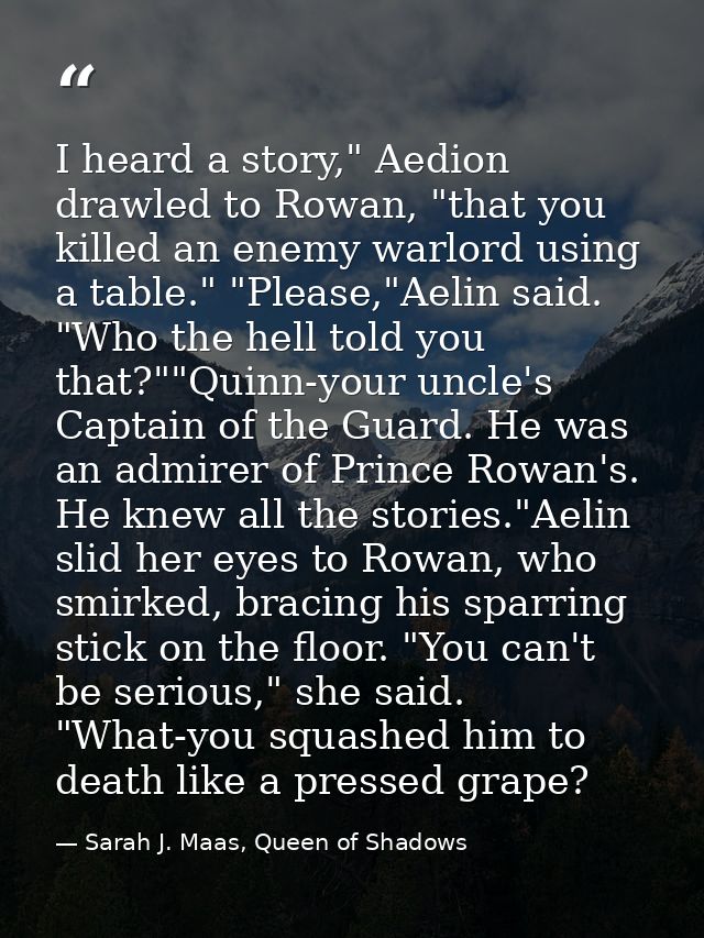 I heard a story," Aedion drawled to Rowan, "that you killed an enemy warlord using a table." "Please,"Aelin said. "Who t — Sarah J. Maas, Queen of Shadows
