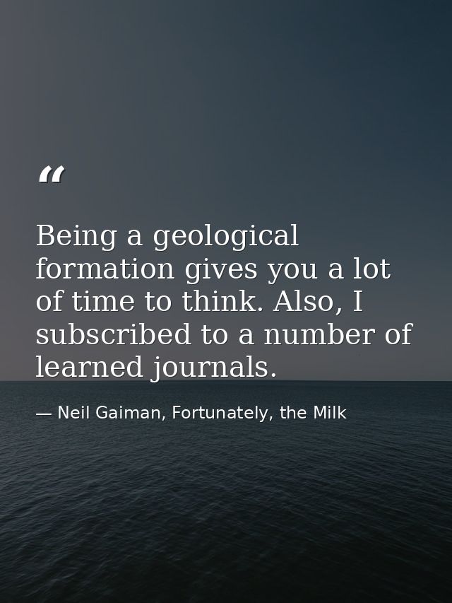 Being a geological formation gives you a lot of time to think. Also, I subscribed to a number of learned journals. — Neil Gaiman, Fortunately, the Milk