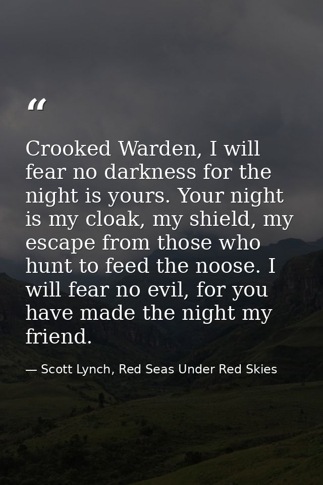 Crooked Warden, I will fear no darkness for the night is yours. Your night is my cloak, my shield, my escape from those  — Scott Lynch, Red Seas Under Red Skies