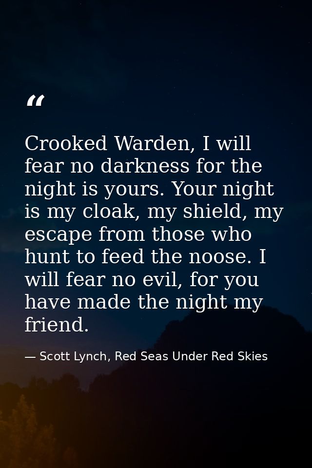 Crooked Warden, I will fear no darkness for the night is yours. Your night is my cloak, my shield, my escape from those  — Scott Lynch, Red Seas Under Red Skies