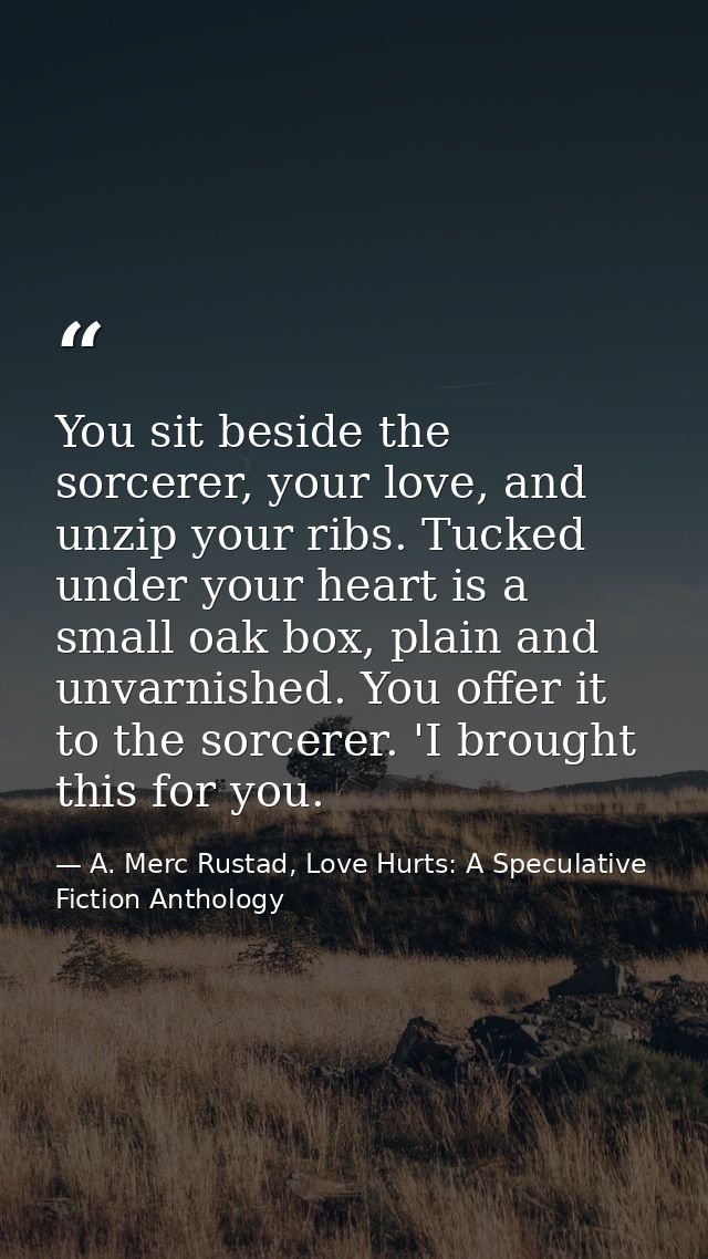 You sit beside the sorcerer, your love, and unzip your ribs. Tucked under your heart is a small oak box, plain and unvar — A. Merc Rustad, Love Hurts: A Speculative Fiction Anthology