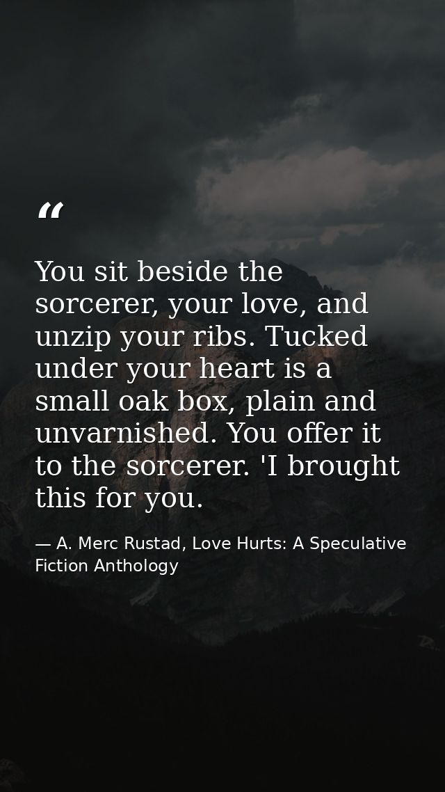 You sit beside the sorcerer, your love, and unzip your ribs. Tucked under your heart is a small oak box, plain and unvar — A. Merc Rustad, Love Hurts: A Speculative Fiction Anthology