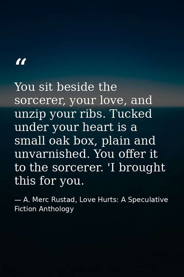 You sit beside the sorcerer, your love, and unzip your ribs. Tucked under your heart is a small oak box, plain and unvar — A. Merc Rustad, Love Hurts: A Speculative Fiction Anthology