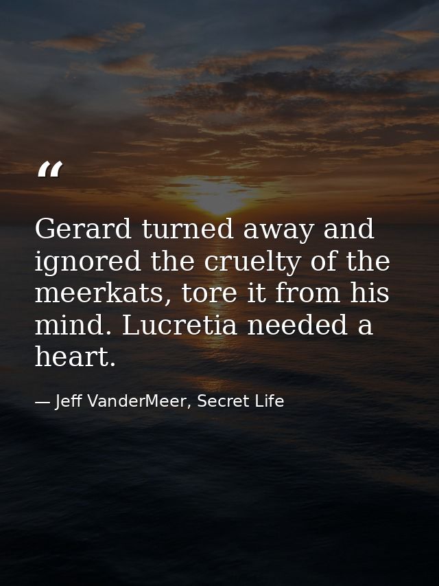 Gerard turned away and ignored the cruelty of the meerkats, tore it from his mind. Lucretia needed a heart. — Jeff VanderMeer, Secret Life