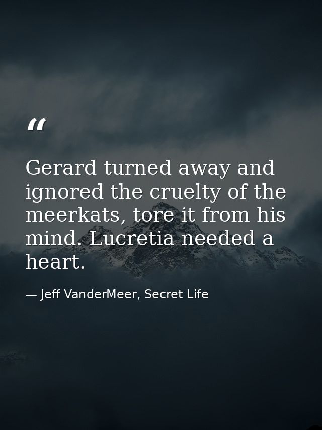 Gerard turned away and ignored the cruelty of the meerkats, tore it from his mind. Lucretia needed a heart. — Jeff VanderMeer, Secret Life