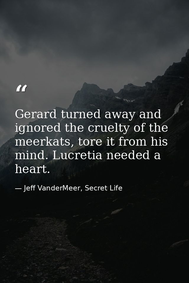 Gerard turned away and ignored the cruelty of the meerkats, tore it from his mind. Lucretia needed a heart. — Jeff VanderMeer, Secret Life