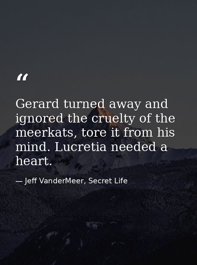 Gerard turned away and ignored the cruelty of the meerkats, tore it from his mind. Lucretia needed a heart. — Jeff VanderMeer, Secret Life