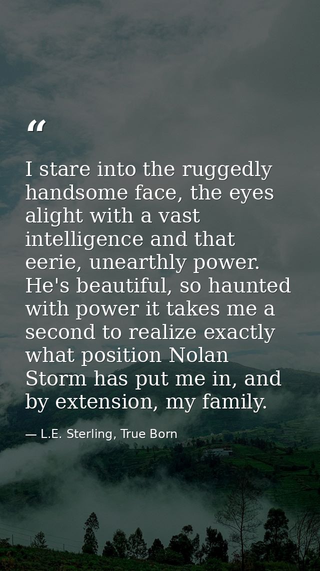 I stare into the ruggedly handsome face, the eyes alight with a vast intelligence and that eerie, unearthly power. He's  — L.E. Sterling, True Born