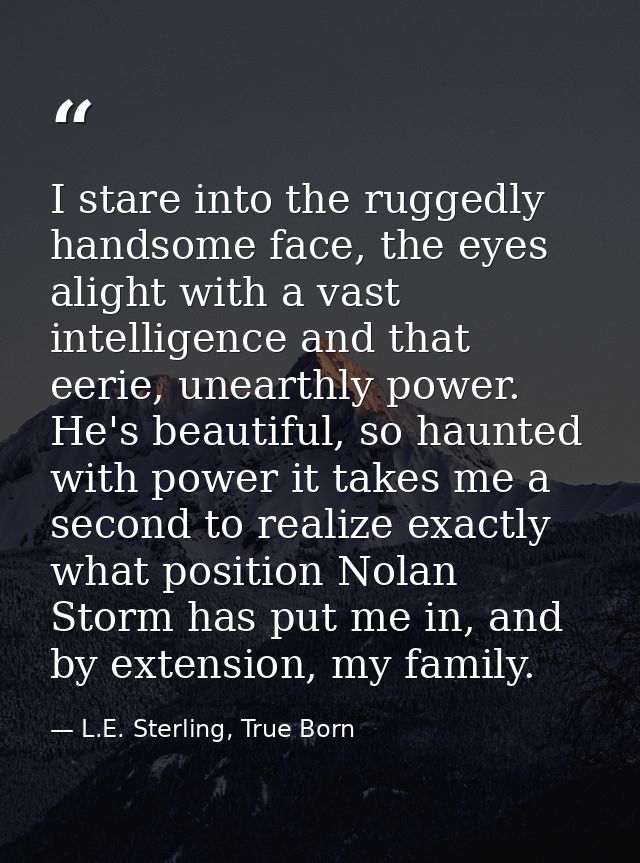 I stare into the ruggedly handsome face, the eyes alight with a vast intelligence and that eerie, unearthly power. He's  — L.E. Sterling, True Born