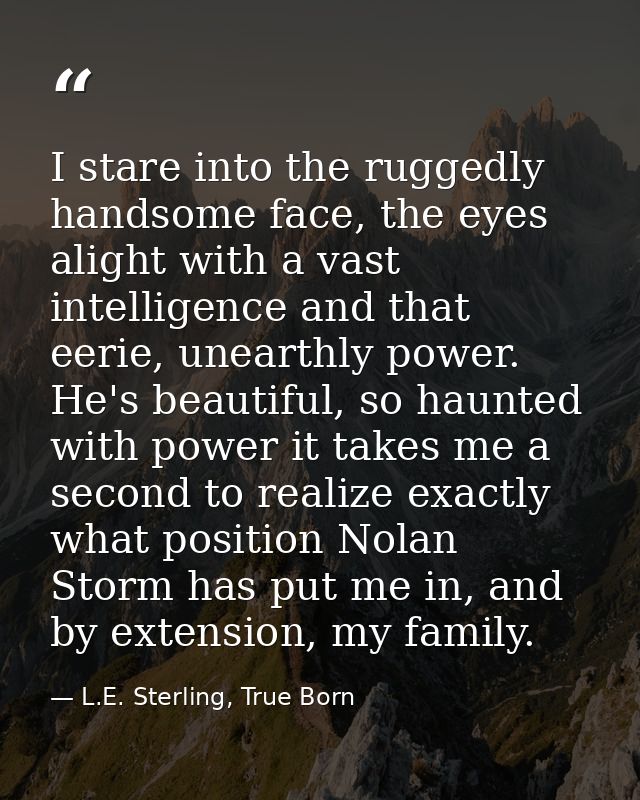 I stare into the ruggedly handsome face, the eyes alight with a vast intelligence and that eerie, unearthly power. He's  — L.E. Sterling, True Born
