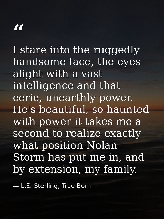 I stare into the ruggedly handsome face, the eyes alight with a vast intelligence and that eerie, unearthly power. He's  — L.E. Sterling, True Born