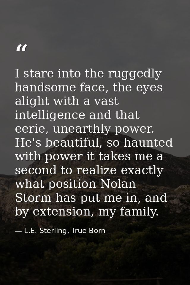I stare into the ruggedly handsome face, the eyes alight with a vast intelligence and that eerie, unearthly power. He's  — L.E. Sterling, True Born