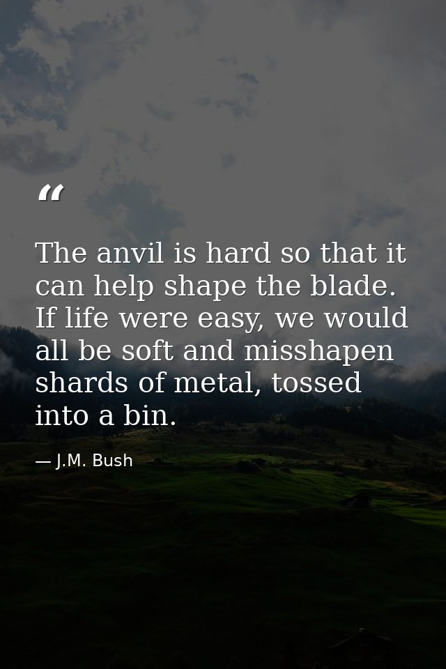 The anvil is hard so that it can help shape the blade. If life were easy, we would all be soft and misshapen shards of m — J.M. Bush