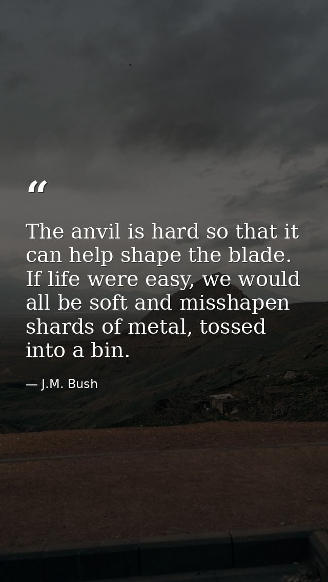 The anvil is hard so that it can help shape the blade. If life were easy, we would all be soft and misshapen shards of m — J.M. Bush