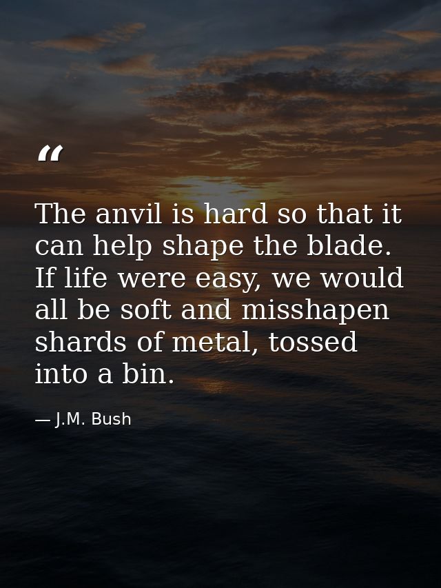 The anvil is hard so that it can help shape the blade. If life were easy, we would all be soft and misshapen shards of m — J.M. Bush