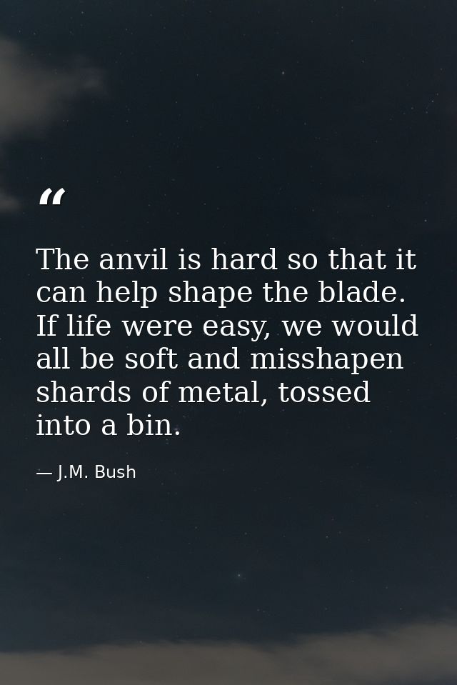 The anvil is hard so that it can help shape the blade. If life were easy, we would all be soft and misshapen shards of m — J.M. Bush