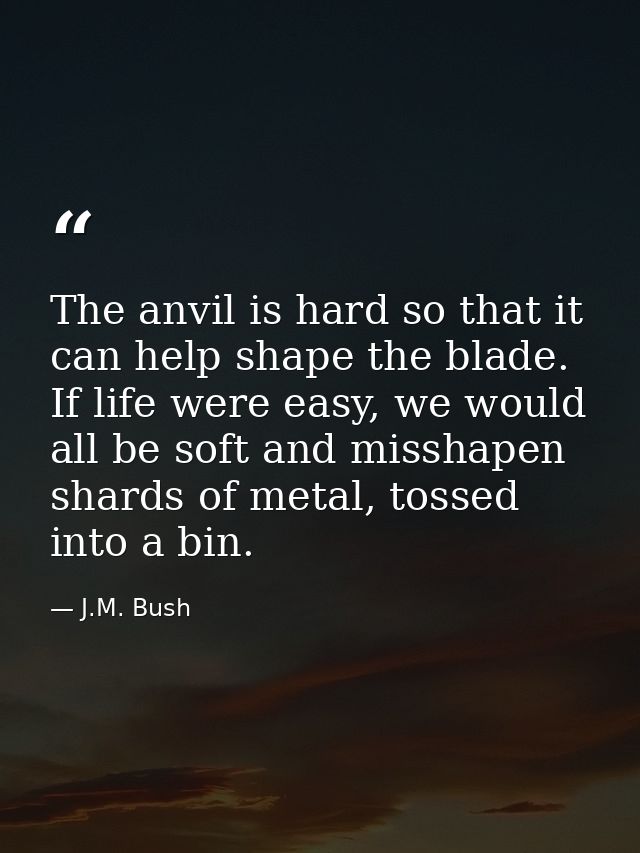 The anvil is hard so that it can help shape the blade. If life were easy, we would all be soft and misshapen shards of m — J.M. Bush