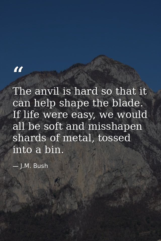 The anvil is hard so that it can help shape the blade. If life were easy, we would all be soft and misshapen shards of m — J.M. Bush