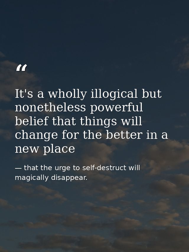 It's a wholly illogical but nonetheless powerful belief that things will change for the better in a new place — that the urge to self-destruct will magically disappear.