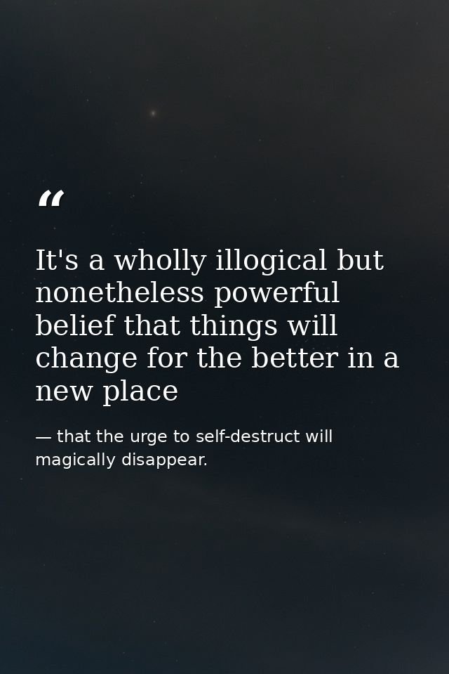 It's a wholly illogical but nonetheless powerful belief that things will change for the better in a new place — that the urge to self-destruct will magically disappear.