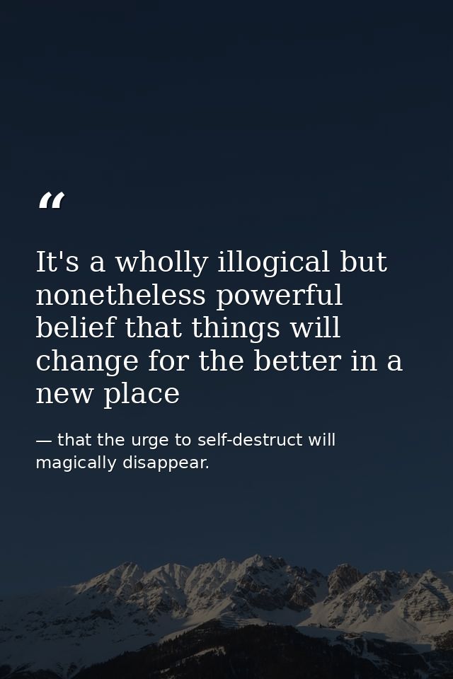 It's a wholly illogical but nonetheless powerful belief that things will change for the better in a new place — that the urge to self-destruct will magically disappear.