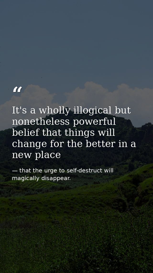 It's a wholly illogical but nonetheless powerful belief that things will change for the better in a new place — that the urge to self-destruct will magically disappear.