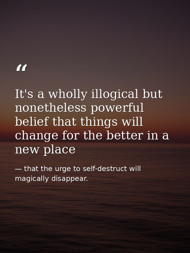 It's a wholly illogical but nonetheless powerful belief that things will change for the better in a new place — that the urge to self-destruct will magically disappear.