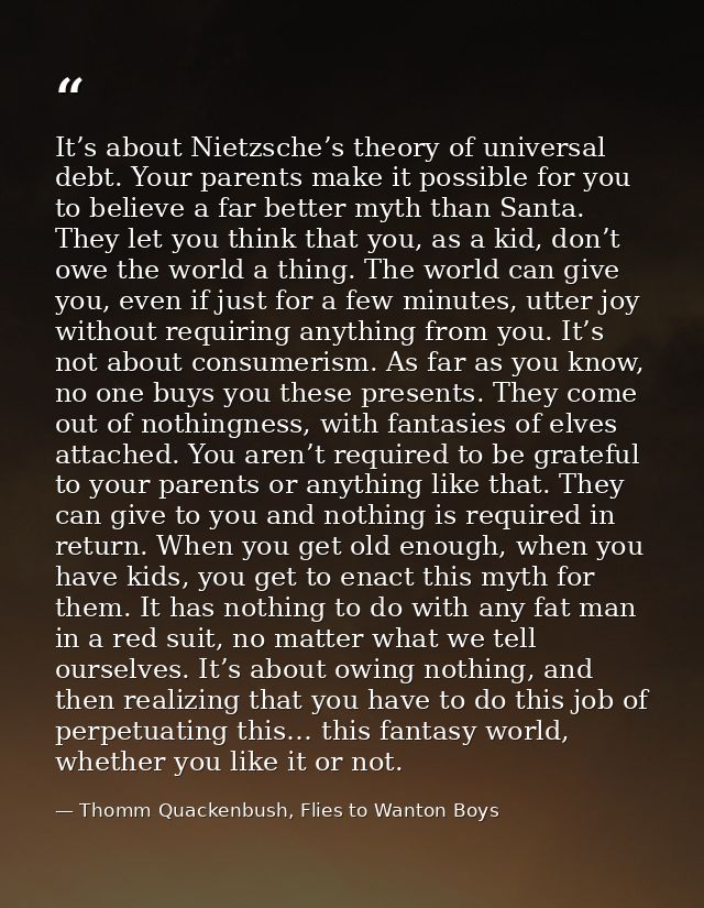 It’s about Nietzsche’s theory of universal debt. Your parents make it possible for you to believe a far better myth than — Thomm Quackenbush, Flies to Wanton Boys