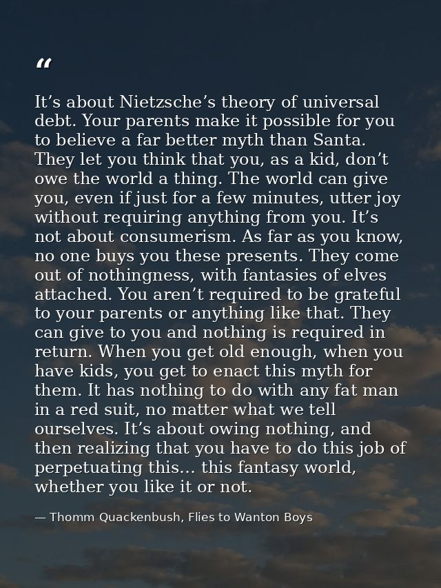 It’s about Nietzsche’s theory of universal debt. Your parents make it possible for you to believe a far better myth than — Thomm Quackenbush, Flies to Wanton Boys