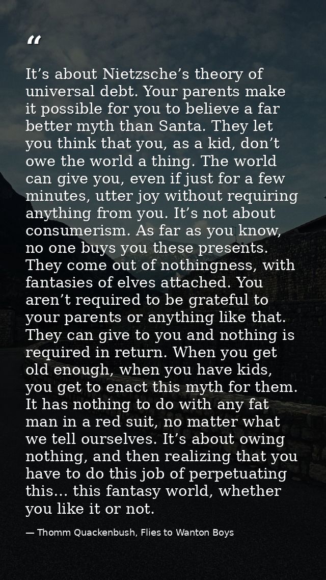 It’s about Nietzsche’s theory of universal debt. Your parents make it possible for you to believe a far better myth than — Thomm Quackenbush, Flies to Wanton Boys