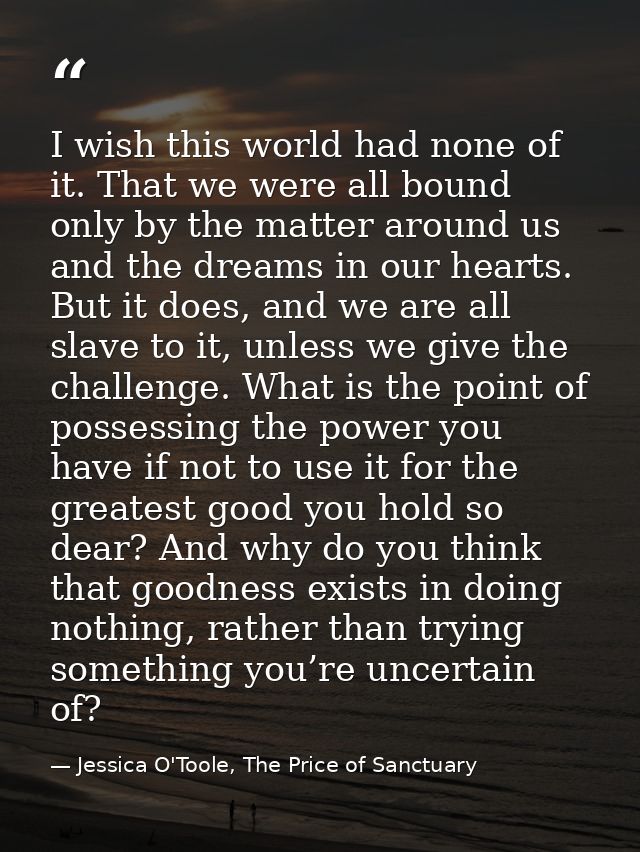 I wish this world had none of it. That we were all bound only by the matter around us and the dreams in our hearts. But  — Jessica O'Toole, The Price of Sanctuary
