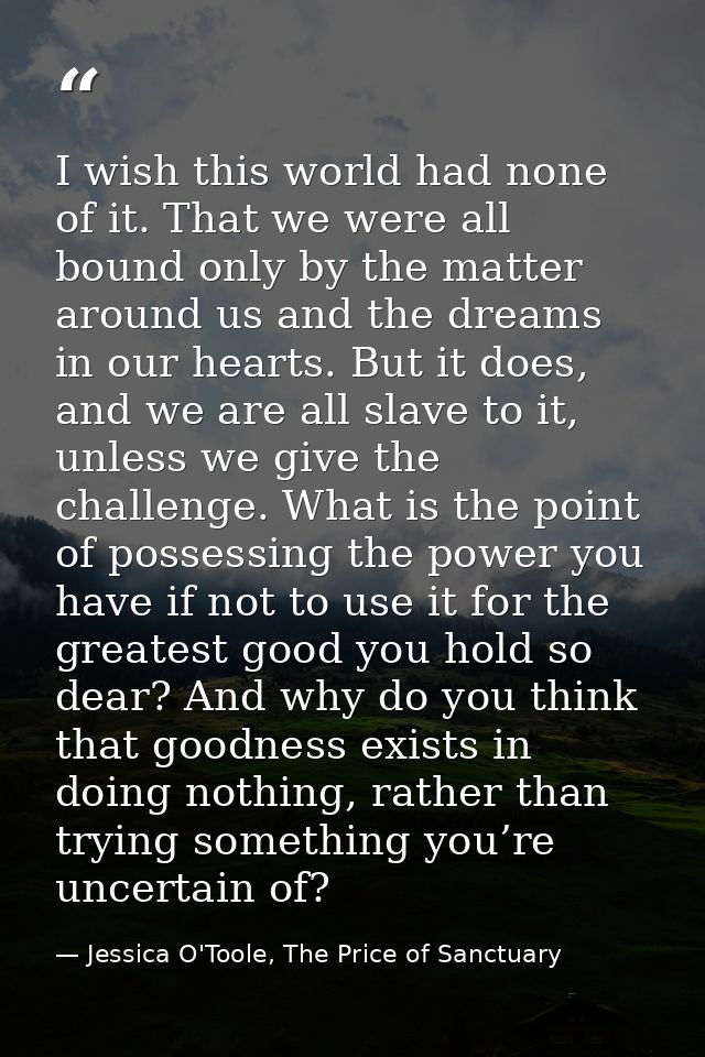 I wish this world had none of it. That we were all bound only by the matter around us and the dreams in our hearts. But  — Jessica O'Toole, The Price of Sanctuary