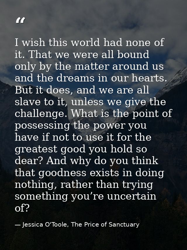 I wish this world had none of it. That we were all bound only by the matter around us and the dreams in our hearts. But  — Jessica O'Toole, The Price of Sanctuary