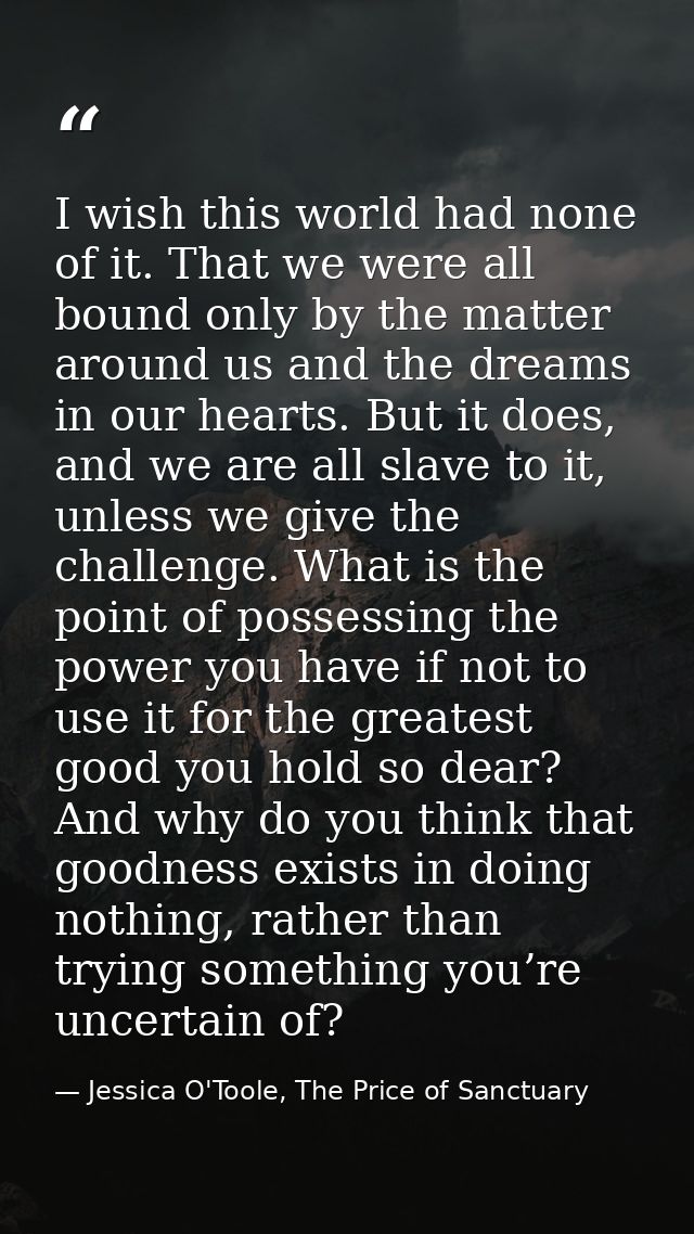 I wish this world had none of it. That we were all bound only by the matter around us and the dreams in our hearts. But  — Jessica O'Toole, The Price of Sanctuary