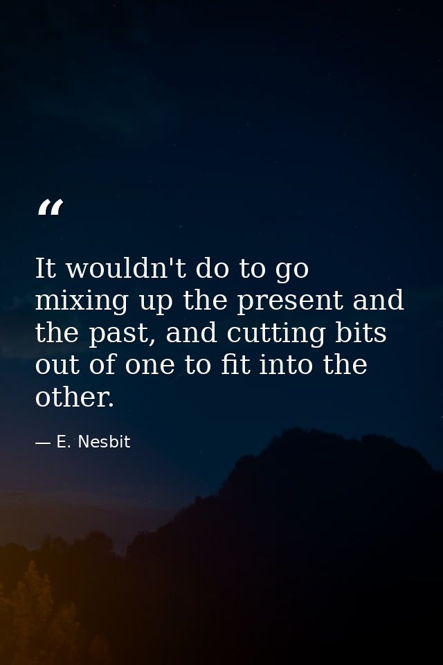 It wouldn't do to go mixing up the present and the past, and cutting bits out of one to fit into the other. — E. Nesbit