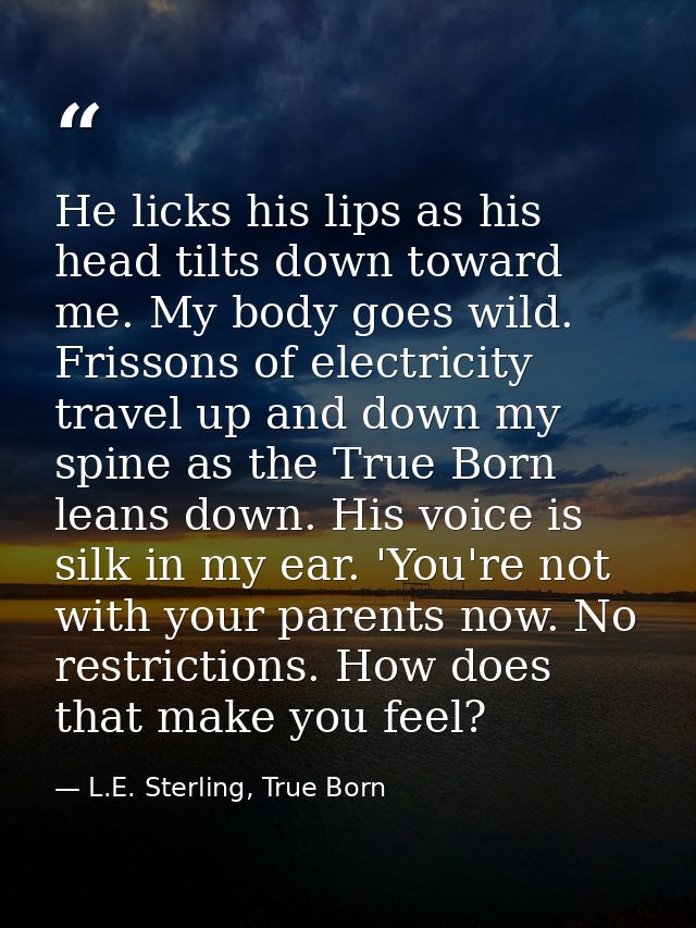 He licks his lips as his head tilts down toward me. My body goes wild. Frissons of electricity travel up and down my spi — L.E. Sterling, True Born