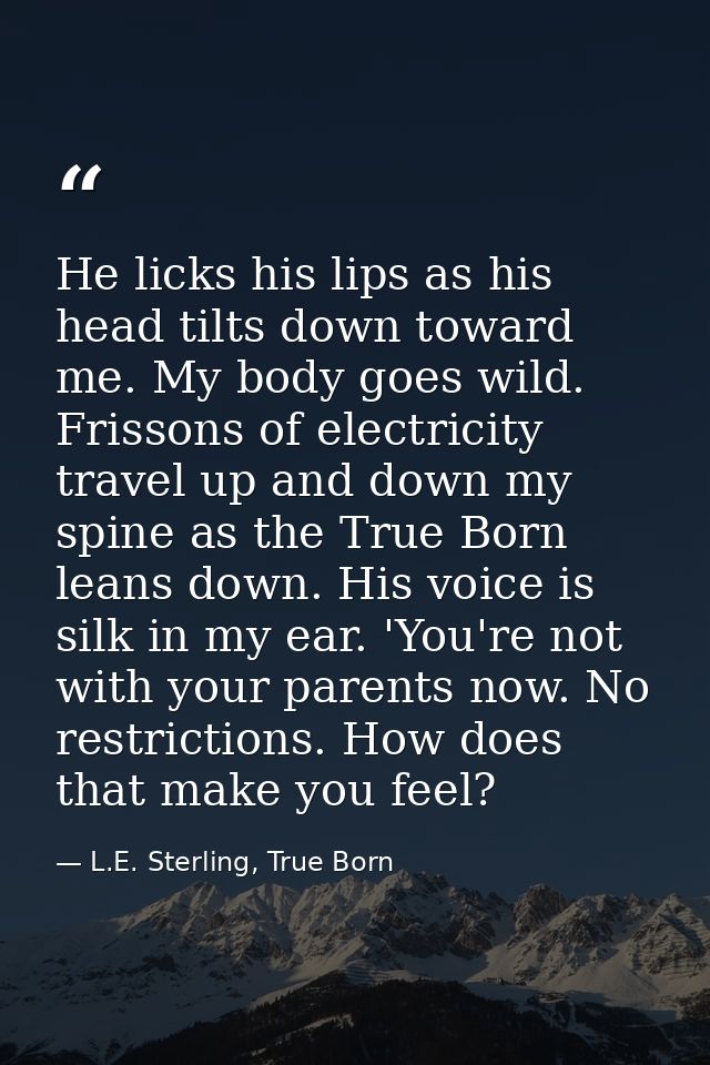 He licks his lips as his head tilts down toward me. My body goes wild. Frissons of electricity travel up and down my spi — L.E. Sterling, True Born