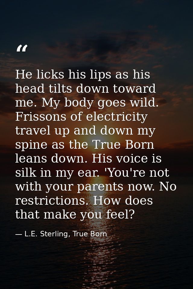 He licks his lips as his head tilts down toward me. My body goes wild. Frissons of electricity travel up and down my spi — L.E. Sterling, True Born