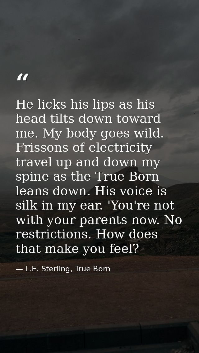 He licks his lips as his head tilts down toward me. My body goes wild. Frissons of electricity travel up and down my spi — L.E. Sterling, True Born