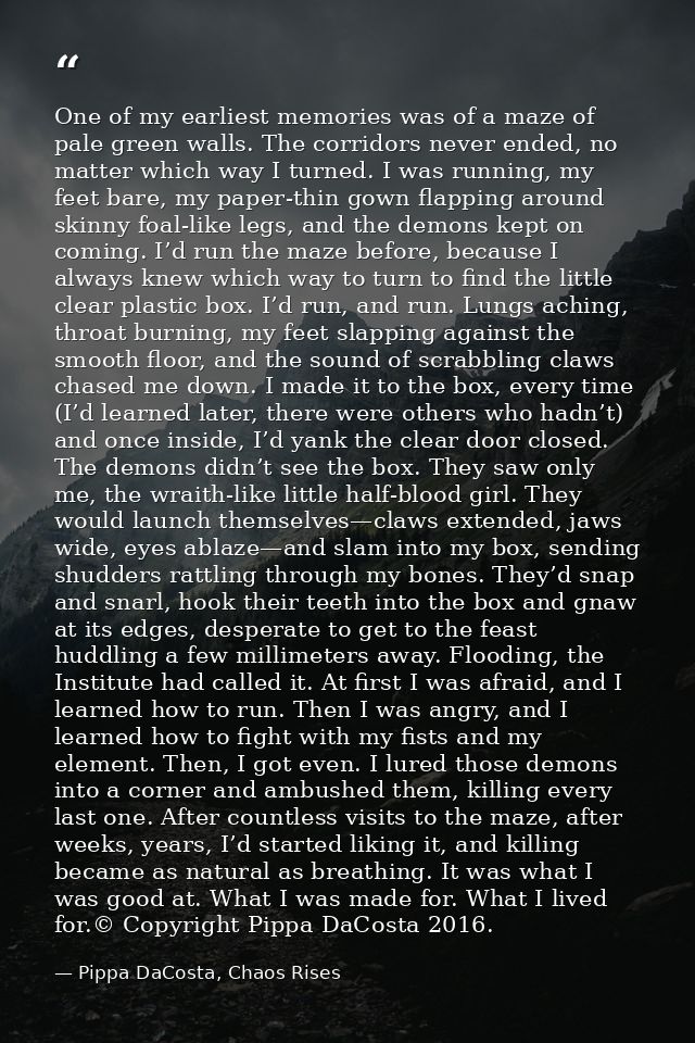 One of my earliest memories was of a maze of pale green walls. The corridors never ended, no matter which way I turned.  — Pippa DaCosta, Chaos Rises