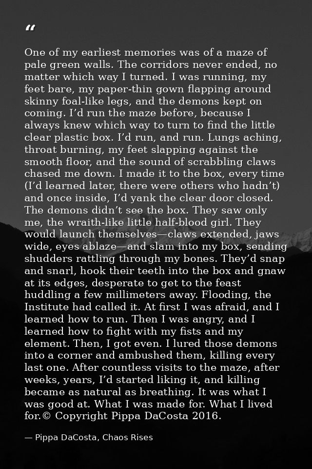 One of my earliest memories was of a maze of pale green walls. The corridors never ended, no matter which way I turned.  — Pippa DaCosta, Chaos Rises